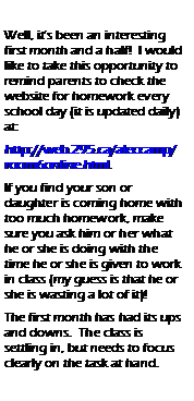 Text Box:    Well, it�s been an interesting first month and a half!  I would like to take this opportunity to remind parents to check the website for homework every school day (it is updated daily) at: http://web.295.ca/aleccamp/room6online.html.  If you find your son or      daughter is coming home with too much homework, make sure you ask him or her what he or she is doing with the time he or she is given to work in class (my guess is that he or she is wasting a lot of it)!  The first month has had its ups and downs.  The class is       settling in, but needs to focus clearly on the task at hand. 